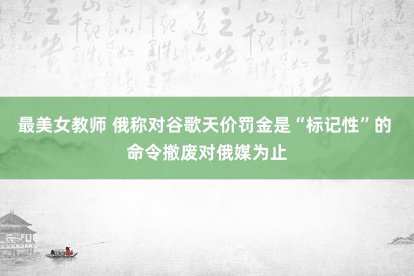 最美女教师 俄称对谷歌天价罚金是“标记性”的 命令撤废对俄媒为止