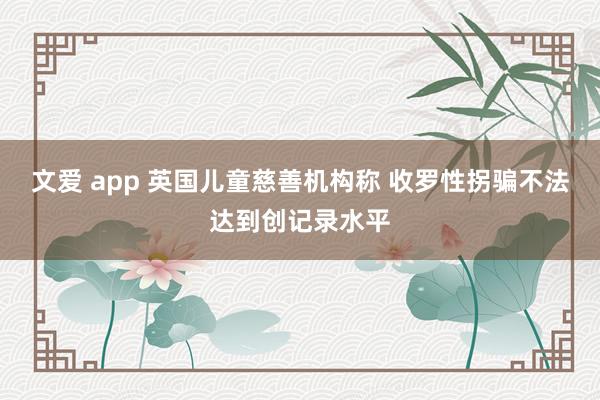 文爱 app 英国儿童慈善机构称 收罗性拐骗不法达到创记录水平