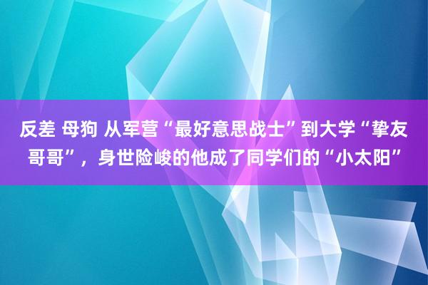 反差 母狗 从军营“最好意思战士”到大学“挚友哥哥”，身世险峻的他成了同学们的“小太阳”