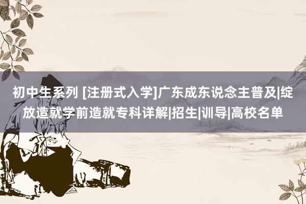 初中生系列 [注册式入学]广东成东说念主普及|绽放造就学前造就专科详解|招生|训导|高校名单