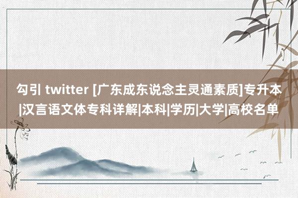 勾引 twitter [广东成东说念主灵通素质]专升本|汉言语文体专科详解|本科|学历|大学|高校名单