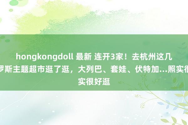 hongkongdoll 最新 连开3家！去杭州这几家俄罗斯主题超市逛了逛，大列巴、套娃、伏特加...照实很好逛