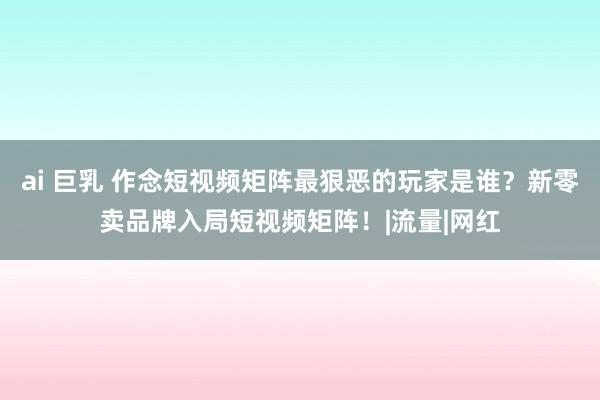 ai 巨乳 作念短视频矩阵最狠恶的玩家是谁？新零卖品牌入局短视频矩阵！|流量|网红