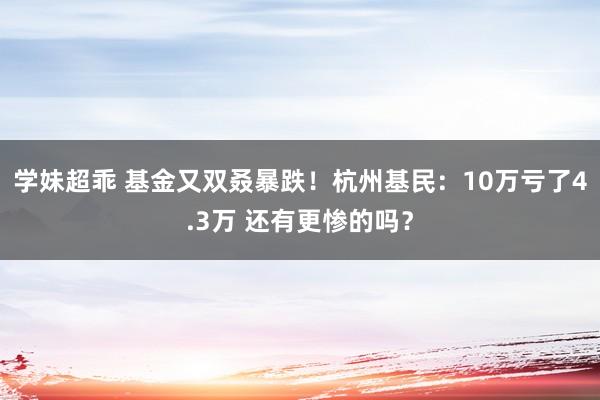 学妹超乖 基金又双叒暴跌！杭州基民：10万亏了4.3万 还有更惨的吗？