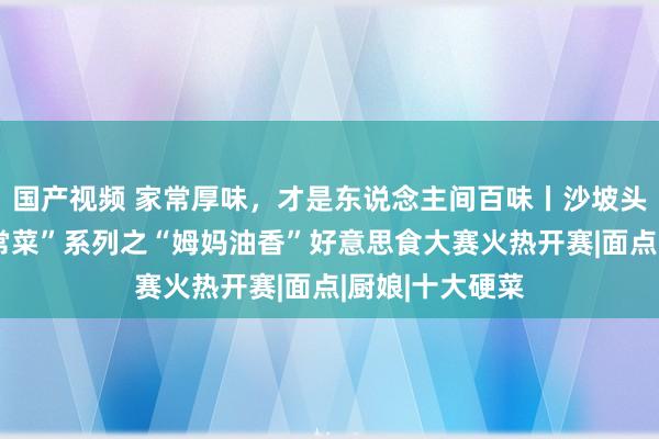 国产视频 家常厚味，才是东说念主间百味丨沙坡头区“姆妈的家常菜”系列之“姆妈油香”好意思食大赛火热开赛|面点|厨娘|十大硬菜