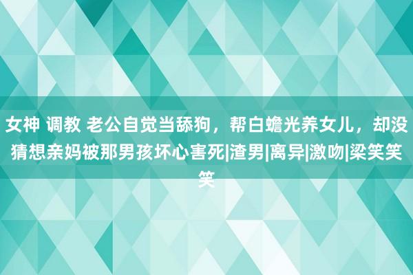 女神 调教 老公自觉当舔狗，帮白蟾光养女儿，却没猜想亲妈被那男孩坏心害死|渣男|离异|激吻|梁笑笑