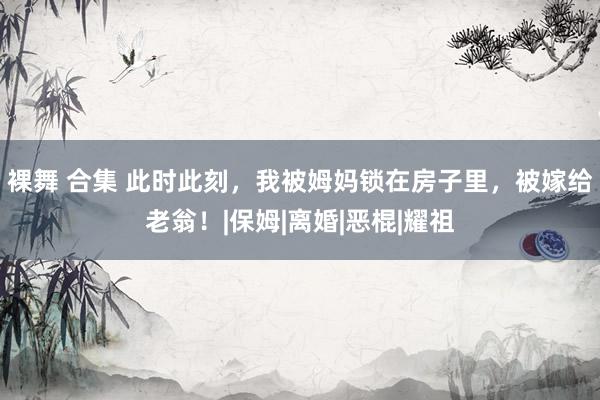 裸舞 合集 此时此刻，我被姆妈锁在房子里，被嫁给老翁！|保姆|离婚|恶棍|耀祖