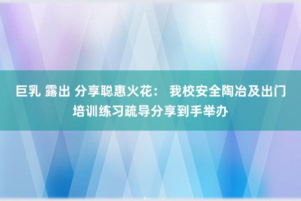 巨乳 露出 分享聪惠火花： 我校安全陶冶及出门培训练习疏导分享到手举办