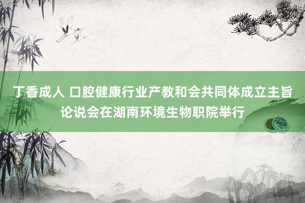 丁香成人 口腔健康行业产教和会共同体成立主旨论说会在湖南环境生物职院举行