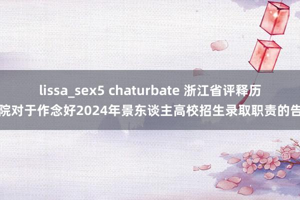 lissa_sex5 chaturbate 浙江省评释历练院对于作念好2024年景东谈主高校招生录取职责的告知