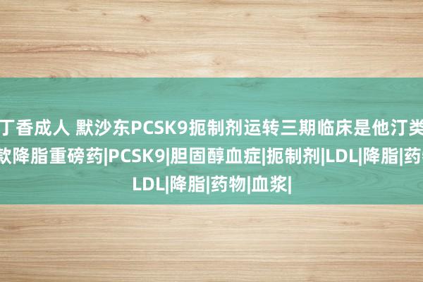 丁香成人 默沙东PCSK9扼制剂运转三期临床是他汀类后下一款降脂重磅药|PCSK9|胆固醇血症|扼制剂|LDL|降脂|药物|血浆|