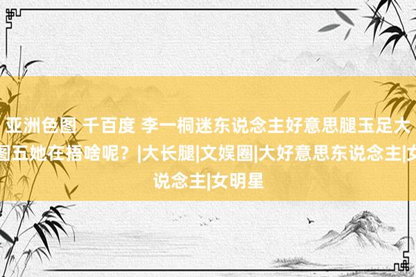 亚洲色图 千百度 李一桐迷东说念主好意思腿玉足大赏，图五她在捂啥呢？|大长腿|文娱圈|大好意思东说念主|女明星