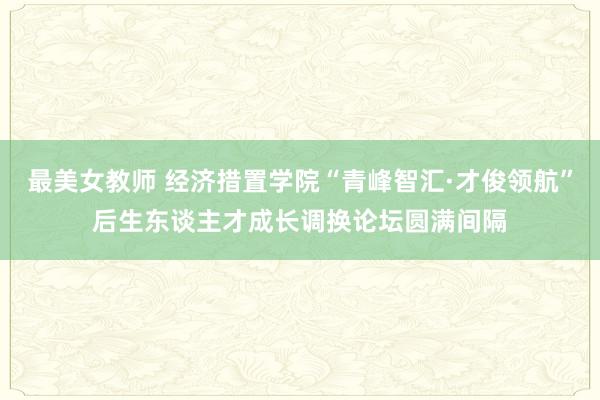 最美女教师 经济措置学院“青峰智汇·才俊领航”后生东谈主才成长调换论坛圆满间隔