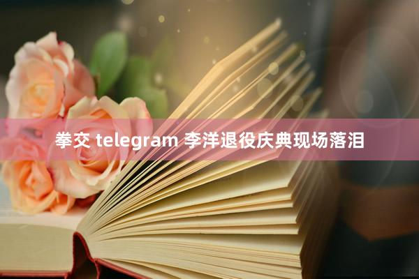 拳交 telegram 李洋退役庆典现场落泪