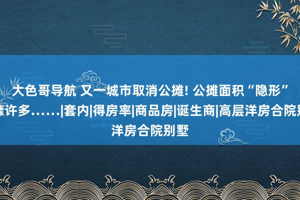 大色哥导航 又一城市取消公摊! 公摊面积“隐形”奢靡许多……|套内|得房率|商品房|诞生商|高层洋房合院别墅