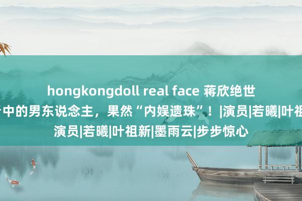 hongkongdoll real face 蒋欣绝世前任短暂翻红：姐看中的男东说念主，果然“内娱遗珠”！|演员|若曦|叶祖新|墨雨云|步步惊心