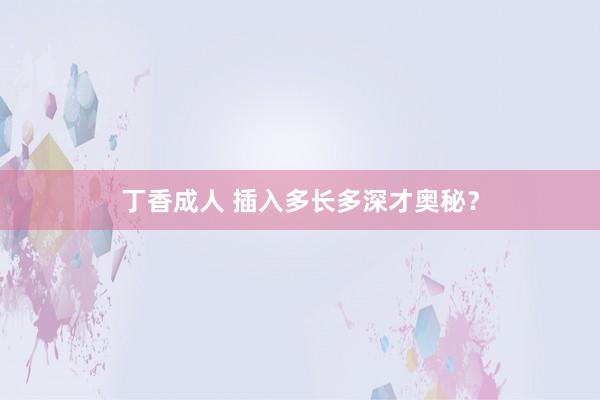 丁香成人 插入多长多深才奥秘？