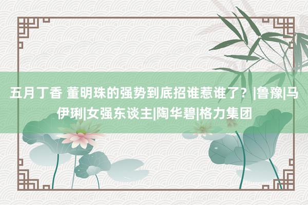 五月丁香 董明珠的强势到底招谁惹谁了？|鲁豫|马伊琍|女强东谈主|陶华碧|格力集团