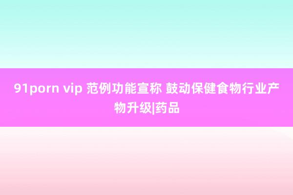 91porn vip 范例功能宣称 鼓动保健食物行业产物升级|药品