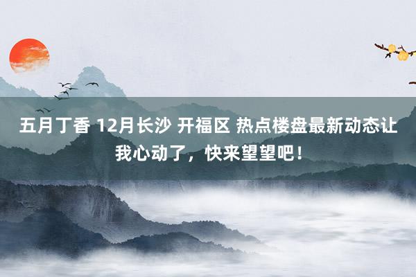 五月丁香 12月长沙 开福区 热点楼盘最新动态让我心动了，快来望望吧！