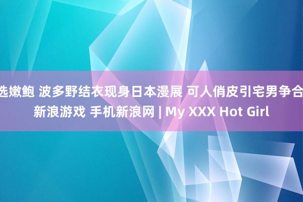 精选嫩鲍 波多野结衣现身日本漫展 可人俏皮引宅男争合影 新浪游戏 手机新浪网 | My XXX Hot Girl