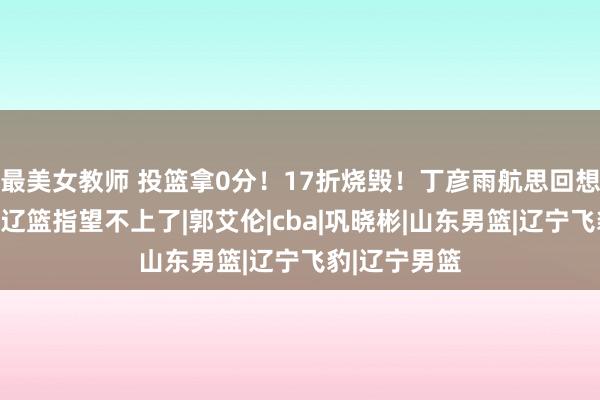 最美女教师 投篮拿0分！17折烧毁！丁彦雨航思回想太难了，打辽篮指望不上了|郭艾伦|cba|巩晓彬|山东男篮|辽宁飞豹|辽宁男篮