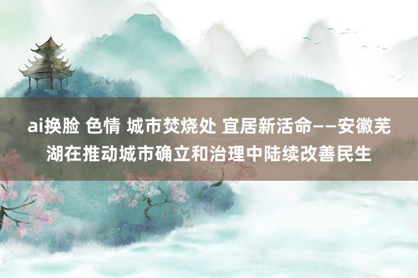 ai换脸 色情 城市焚烧处 宜居新活命——安徽芜湖在推动城市确立和治理中陆续改善民生