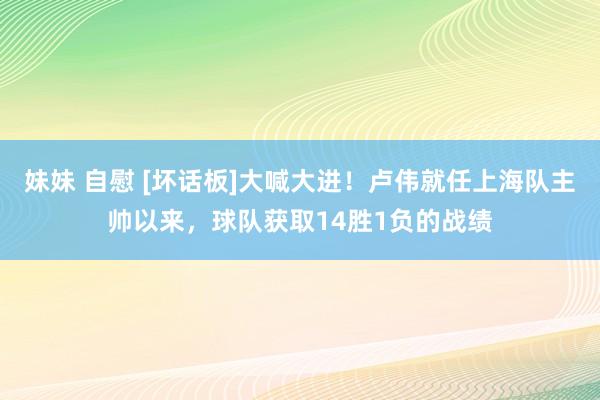 妹妹 自慰 [坏话板]大喊大进！卢伟就任上海队主帅以来，球队获取14胜1负的战绩